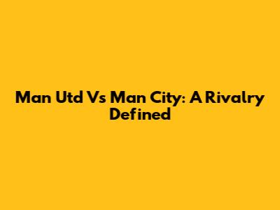 Man Utd Vs Man City: A Rivalry Defined