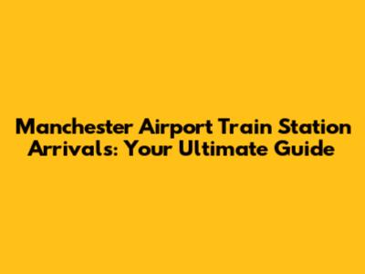 Manchester Airport Train Station Arrivals: Your Ultimate Guide