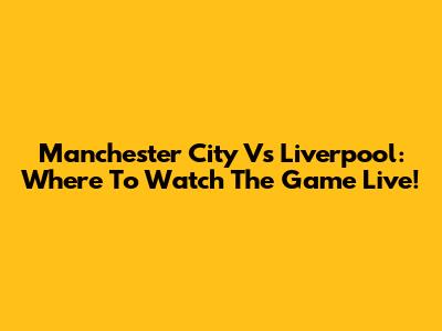 Manchester City Vs Liverpool: Where To Watch The Game Live!