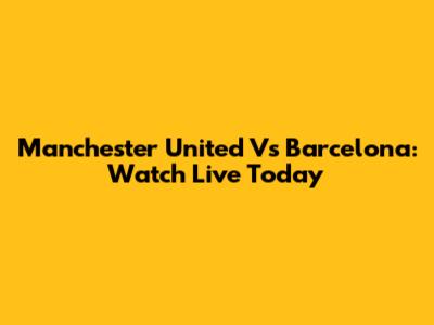 Manchester United Vs Barcelona: Watch Live Today