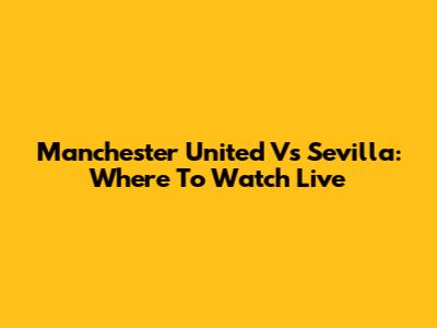 Manchester United Vs Sevilla: Where To Watch Live