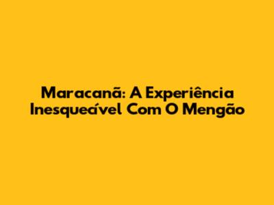 Maracanã: A Experiência Inesquecível Com O Mengão