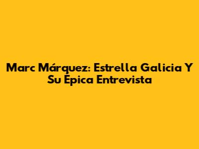 Marc Márquez: Estrella Galicia Y Su Épica Entrevista