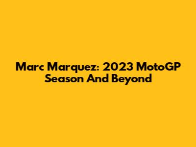 Marc Marquez: 2023 MotoGP Season And Beyond