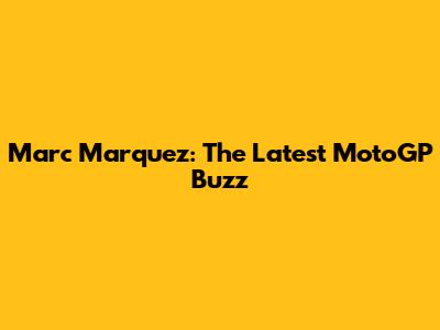 Marc Marquez: The Latest MotoGP Buzz