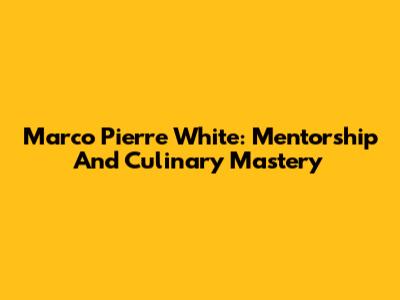 Marco Pierre White: Mentorship And Culinary Mastery