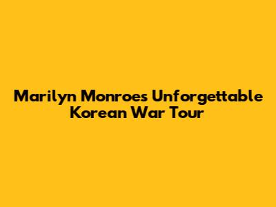 Marilyn Monroe's Unforgettable Korean War Tour