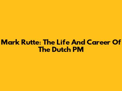 Mark Rutte: The Life And Career Of The Dutch PM