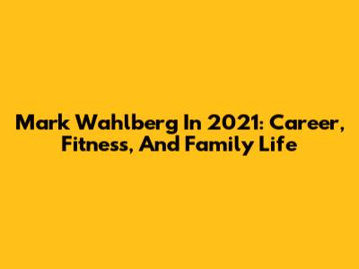 Mark Wahlberg In 2021: Career, Fitness, And Family Life