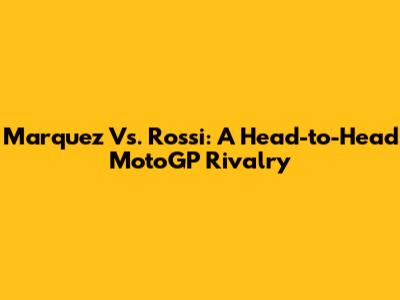 Marquez Vs. Rossi: A Head-to-Head MotoGP Rivalry