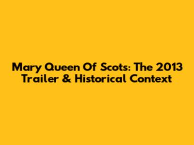 Mary Queen Of Scots: The 2013 Trailer & Historical Context