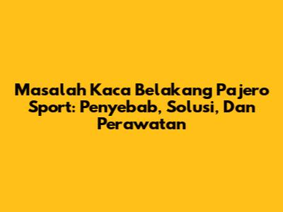 Masalah Kaca Belakang Pajero Sport: Penyebab, Solusi, Dan Perawatan