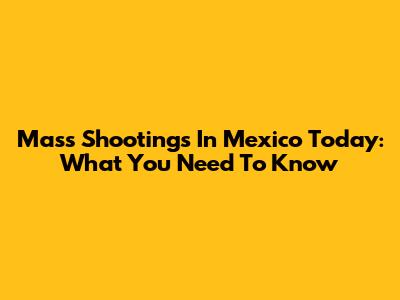 Mass Shootings In Mexico Today: What You Need To Know