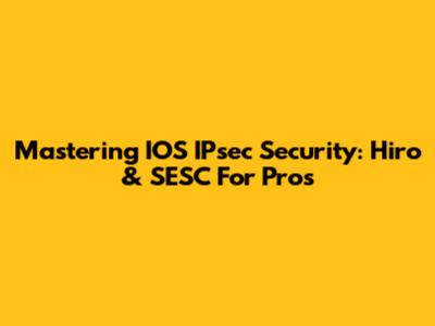 Mastering IOS IPsec Security: Hiro & SESC For Pros