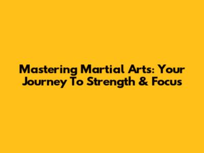 Mastering Martial Arts: Your Journey To Strength & Focus