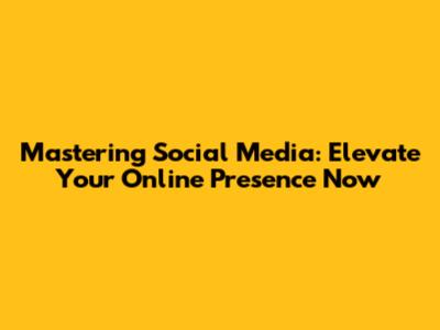 Mastering Social Media: Elevate Your Online Presence Now