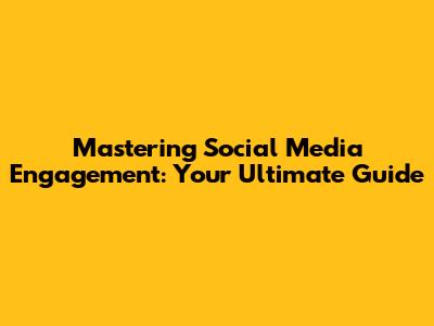 Mastering Social Media Engagement: Your Ultimate Guide