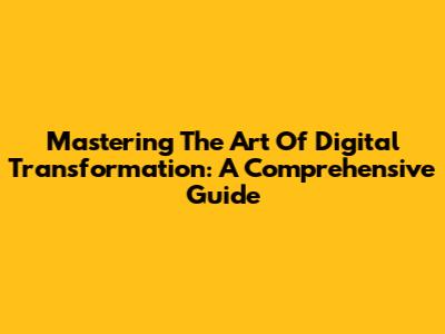 Mastering The Art Of Digital Transformation: A Comprehensive Guide