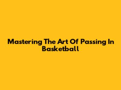 Mastering The Art Of Passing In Basketball