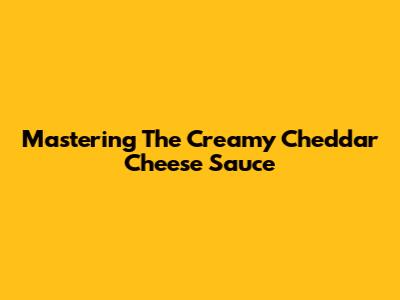 Mastering The Creamy Cheddar Cheese Sauce
