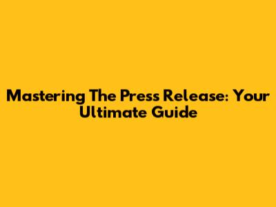 Mastering The Press Release: Your Ultimate Guide