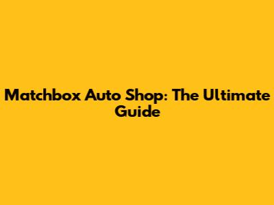 Matchbox Auto Shop: The Ultimate Guide