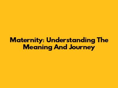 Maternity: Understanding The Meaning And Journey