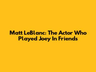 Matt LeBlanc: The Actor Who Played Joey In Friends