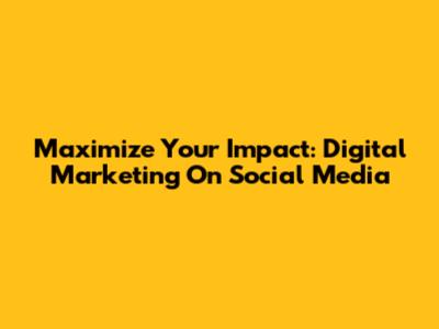 Maximize Your Impact: Digital Marketing On Social Media