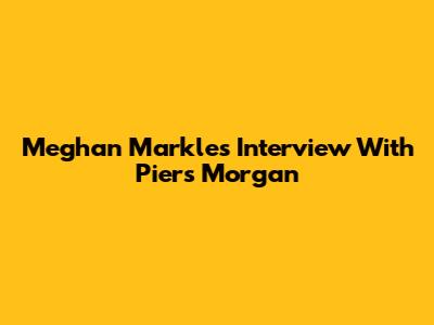 Meghan Markle's Interview With Piers Morgan