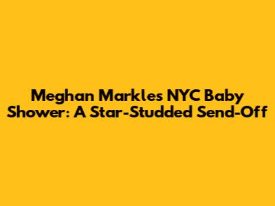 Meghan Markle's NYC Baby Shower: A Star-Studded Send-Off