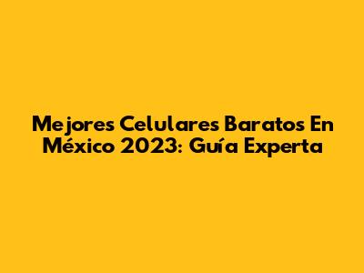 Mejores Celulares Baratos En México 2023: Guía Experta