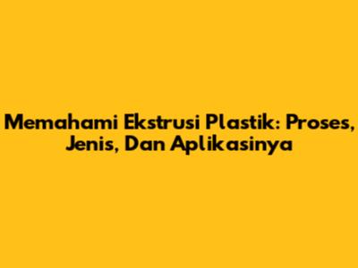 Memahami Ekstrusi Plastik: Proses, Jenis, Dan Aplikasinya
