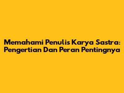 Memahami Penulis Karya Sastra: Pengertian Dan Peran Pentingnya