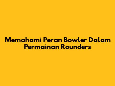 Memahami Peran Bowler Dalam Permainan Rounders