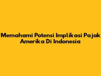 Memahami Potensi Implikasi Pajak Amerika Di Indonesia