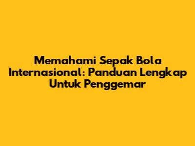 Memahami Sepak Bola Internasional: Panduan Lengkap Untuk Penggemar