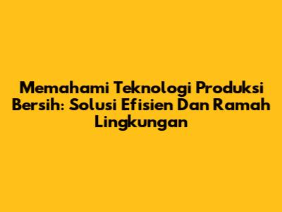 Memahami Teknologi Produksi Bersih: Solusi Efisien Dan Ramah Lingkungan