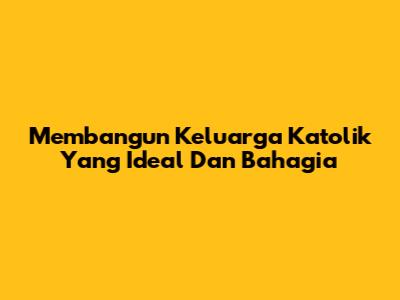 Membangun Keluarga Katolik Yang Ideal Dan Bahagia