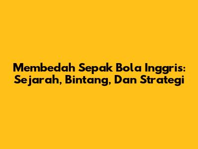 Membedah Sepak Bola Inggris: Sejarah, Bintang, Dan Strategi