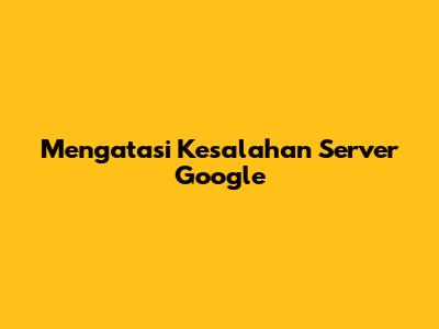 Mengatasi Kesalahan Server Google