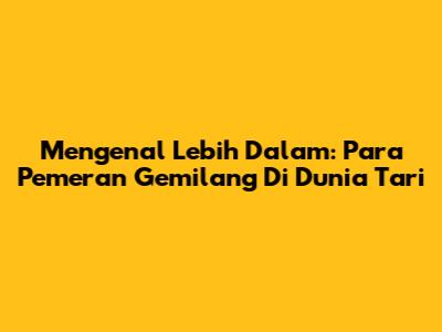 Mengenal Lebih Dalam: Para Pemeran Gemilang Di Dunia Tari