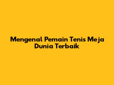 Mengenal Pemain Tenis Meja Dunia Terbaik