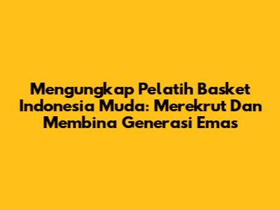 Mengungkap Pelatih Basket Indonesia Muda: Merekrut Dan Membina Generasi Emas