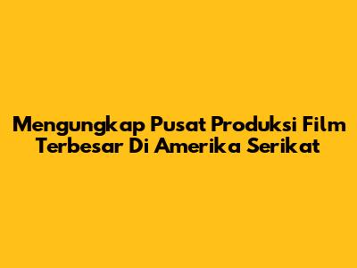 Mengungkap Pusat Produksi Film Terbesar Di Amerika Serikat
