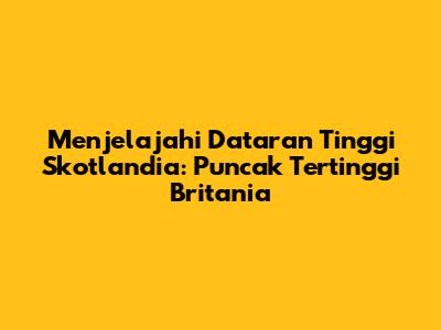Menjelajahi Dataran Tinggi Skotlandia: Puncak Tertinggi Britania