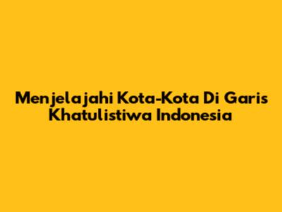 Menjelajahi Kota-Kota Di Garis Khatulistiwa Indonesia