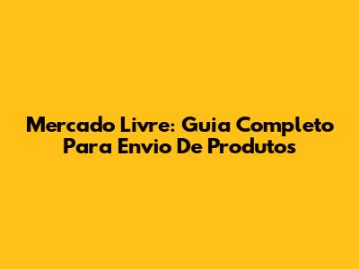 Mercado Livre: Guia Completo Para Envio De Produtos