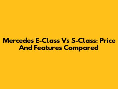 Mercedes E-Class Vs S-Class: Price And Features Compared