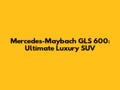 Mercedes-Maybach GLS 600: Ultimate Luxury SUV